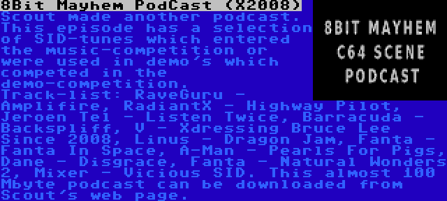 8Bit Mayhem PodCast (X2008) | Scout made another podcast. This episode has a selection of SID-tunes which entered the music-competition or were used in demo's which competed in the demo-competition. Track-list: RaveGuru - Amplifire, RadiantX - Highway Pilot, Jeroen Tel - Listen Twice, Barracuda - Backspliff, V - Xdressing Bruce Lee Since 2008, Linus - Dragon Jam, Fanta - Fanta In Space, A-Man - Pearls For Pigs, Dane - Disgrace, Fanta - Natural Wonders 2, Mixer - Vicious SID. This almost 100 Mbyte podcast can be downloaded from Scout's web page.