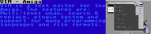 VIM - Amiga | VIM is a text editor for the Amiga. The features are: Multi-level undo, search & replace, plugin system and support for many programming languages and file formats.