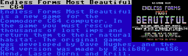 Endless Forms Most Beautiful - C64 | Endless Forms Most Beautiful is a new game for the Commodore C64 computer. In the game you must rescue thousands of lost imps and return them to their natural habitat. The original game was developed by Dave Hughes, and the C64 version was made by Rikib80, nm156, Hend, Lasse Öörni and Krill.