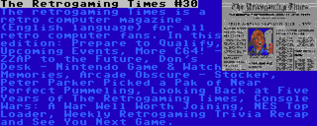 The Retrogaming Times #30 | The retrogaming Times is a retro computer magazine (English language) for all retro computer fans. In this edition: Prepare to Qualify, Upcoming Events, More C64! - ZZAP to the Future, Don's Desk - Nintendo Game & Watch Memories, Arcade Obscure - Stocker, Peter Parker Picked a Pak of Near Perfect Pummeling, Looking Back at Five Years of The Retrogaming Times, Console Wars: A War Well Worth Joining, NES Top Loader, Weekly Retrogaming Trivia Recap and See You Next Game.