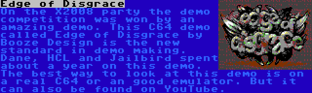 Edge of Disgrace | On the X2008 party the demo competition was won by an amazing demo. This C64 demo called Edge of Disgrace by Booze Design is the new standard in demo making. Dane, HCL and Jailbird spent about a year on this demo. The best way to look at this demo is on a real C64 or an good emulator. But it can also be found on YouTube.