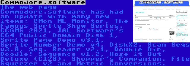 Commodore.software | The web page Commodore.software has had an update with many new items: @Mon ML Monitor, The Famous Sprite Show Series, CCGMS 2021, JAL Software's C64 Public Domain Disk 1, Sprite Page Demo v3.1, Sprite Number Demo v4, DiskX2, Scan Seqs v3.0, Seq. Reader v2.1, Double Dir, Doodle! Sequence v1.2, Hose it Out Deluxe (C128), Shopper's Companion, File Squeezer v2 and Metric Conversions.