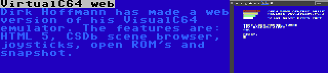 VirtualC64 web | Dirk Hoffmann has made a web version of his VisualC64 emulator. The features are: HTML 5, CSDb scene browser, joysticks, open ROM's and snapshot.
