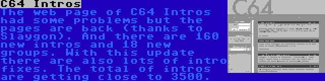 C64 Intros | The web page of C64 Intros had some problems but the pages are back (thanks to Slaygon). And there are 160 new intros and 18 new groups. With this update there are also lots of intro fixes. The total of intros are getting close to 3500.