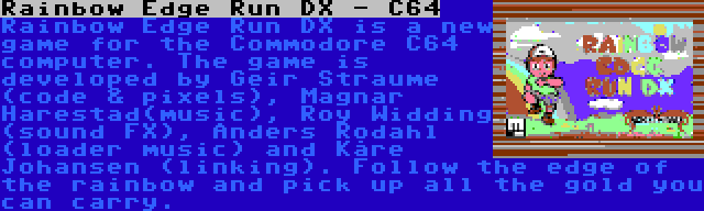 Rainbow Edge Run DX - C64 | Rainbow Edge Run DX is a new game for the Commodore C64 computer. The game is developed by Geir Straume (code & pixels), Magnar Harestad(music), Roy Widding (sound FX), Anders Rodahl (loader music) and Kåre Johansen (linking). Follow the edge of the rainbow and pick up all the gold you can carry.