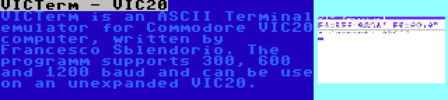 VICTerm - VIC20 | VICTerm is an ASCII Terminal emulator for Commodore VIC20 computer, written by Francesco Sblendorio. The programm supports 300, 600 and 1200 baud and can be use on an unexpanded VIC20.