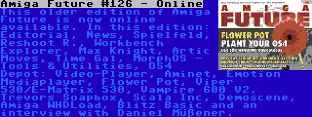 Amiga Future #126 - Online | This older edition of Amiga Future is now online available. In this edition: Editorial, News, Spielfeld, Reshoot R., Workbench Explorer, Max Knight, Artic Moves, Time Gal, MorphOS - Tools & Utilities, OS4 Depot: Video-Player, Aminet, Emotion Mediaplayer, Flower Pot, Viper 530/E-Matrix 530, Vampire 600 V2, Trevors Soapbox, Scala Inc, Demoscene, Amiga WHDLoad, Blitz Basic and an interview with Daniel Müßener.