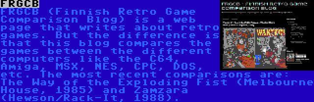 FRGCB | FRGCB (Finnish Retro Game Comparison Blog) is a web page that writes about retro games. But the difference is that this blog compares the games between the different computers like the C64, Amiga, MSX, NES, CPC, DOS, etc. The most recent comparisons are: The Way of the Exploding Fist (Melbourne House, 1985) and Zamzara (Hewson/Rack-It, 1988).