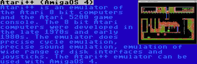 Atari++ (AmigaOS 4) | Atari++ is an emulator of the Atari 8 bit computers and the Atari 5200 game console. The 8 bit Atari computers were developed in the late 1970s and early 1980s. The emulator does precise cycle emulation, precise sound emulation, emulation of wide range of disk interfaces and joysticks. The Atari++ emulator can be used with AmigaOS 4.