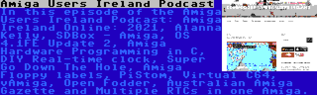 Amiga Users Ireland Podcast | In this episode of the Amiga Users Ireland Podcast: Amiga Ireland Online: 2021, Alanna Kelly, SDBox - Amiga, OS 4.1FE Update 2, Amiga Hardware Programming in C, DIY Real-time clock, Super Go Down The Hole, Amiga Floppy labels, PiStom, Virtual C64, vAmiga, Open Fodder, Australian Amiga Gazette and Multiple RTCs in one Amiga.