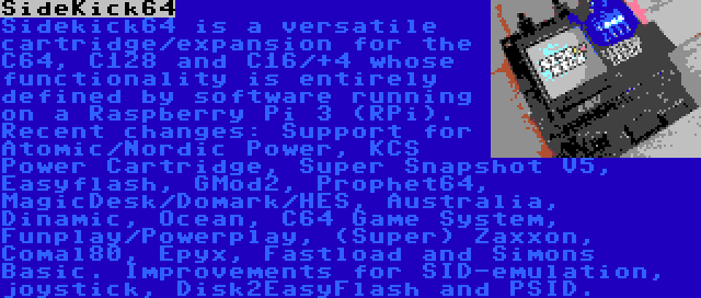 SideKick64 | Sidekick64 is a versatile cartridge/expansion for the C64, C128 and C16/+4 whose functionality is entirely defined by software running on a Raspberry Pi 3 (RPi). Recent changes: Support for Atomic/Nordic Power, KCS Power Cartridge, Super Snapshot V5, Easyflash, GMod2, Prophet64, MagicDesk/Domark/HES, Australia, Dinamic, Ocean, C64 Game System, Funplay/Powerplay, (Super) Zaxxon, Comal80, Epyx, Fastload and Simons Basic. Improvements for SID-emulation, joystick, Disk2EasyFlash and PSID.