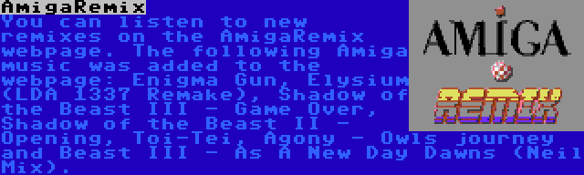 AmigaRemix | You can listen to new remixes on the AmigaRemix webpage. The following Amiga music was added to the webpage: Enigma Gun, Elysium (LDA 1337 Remake), Shadow of the Beast III - Game Over, Shadow of the Beast II - Opening, Toi-Tei, Agony - Owls journey and Beast III - As A New Day Dawns (Neil Mix).