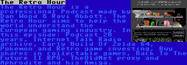 The Retro Hour | The Retro Hour is a professional Podcast made by Dan Wood & Ravi Abbott. The Retro Hour aims to help the world understand the European gaming industry. In this episode: Podcast 20 years, Internet Talk Radio archive, Early Build Of Zelda 64, Pokemon and Retro game investing, Buy shares in collectable games, Back To The Future II RPG, TheOldNet proxy and Aphrodite and his Amiga.