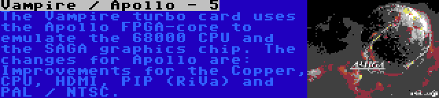 Vampire / Apollo - 5 | The Vampire turbo card uses the Apollo FPGA-core to emulate the 68000 CPU and the SAGA graphics chip. The changes for Apollo are: Improvements for the Copper, CPU, HDMI, PIP (RiVa) and PAL / NTSC.