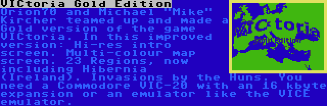 VICtoria Gold Edition | Orion70 and Michael Mike Kircher teamed up and made a Gold version of the game VICtoria. In this improved version: Hi-res intro screen. Multi-colour map screen. 23 Regions, now including Hibernia (Ireland). Invasions by the Huns. You need a Commodore VIC-20 with an 16 kbyte expansion or an emulator like the VICE emulator.