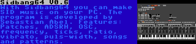 Sidbang64 V0.6 | With Sidbang64 you can make SID music on your PC. The program is developed by Sebastian Abel. Features: Patches, ADSRH, OSC, frequency, ticks, ratio, vibrato, puls-width, songs and patterns.