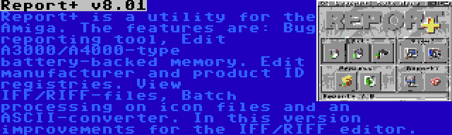 Report+ v8.01 | Report+ is a utility for the Amiga. The features are: Bug reporting tool, Edit A3000/A4000-type battery-backed memory. Edit manufacturer and product ID registries. View IFF/RIFF-files, Batch processing on icon files and an ASCII-converter. In this version improvements for the IFF/RIFF editor.