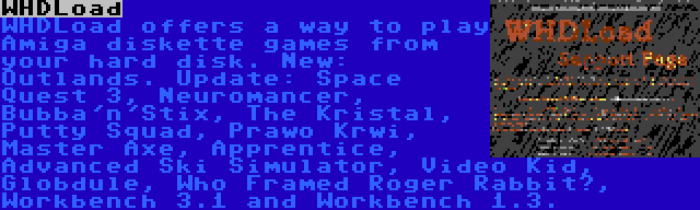WHDLoad | WHDLoad offers a way to play Amiga diskette games from your hard disk. New: Outlands. Update: Space Quest 3, Neuromancer, Bubba'n'Stix, The Kristal, Putty Squad, Prawo Krwi, Master Axe, Apprentice, Advanced Ski Simulator, Video Kid, Globdule, Who Framed Roger Rabbit?, Workbench 3.1 and Workbench 1.3.