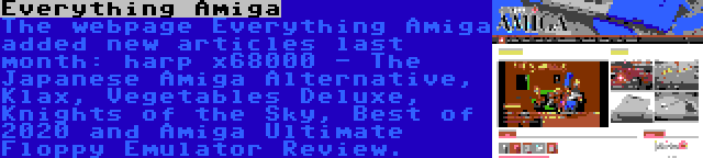 Everything Amiga | The webpage Everything Amiga added new articles last month: harp x68000 - The Japanese Amiga Alternative, Klax, Vegetables Deluxe, Knights of the Sky, Best of 2020 and Amiga Ultimate Floppy Emulator Review.