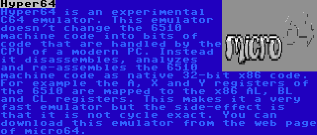 Hyper64 | Hyper64 is an experimental C64 emulator. This emulator doesn't change the 6510 machine code into bits of code that are handled by the CPU of a modern PC. Instead it disassembles, analyzes and re-assembles the 6510 machine code as native 32-bit x86 code. For example the A, X and Y registers of the 6510 are mapped to the x86 AL, BL and CL registers. This makes it a very fast emulator but the side-effect is that it is not cycle exact. You can download this emulator from the web page of micro64.