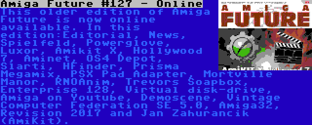 Amiga Future #127 - Online | This older edition of Amiga Future is now online available. In this edition:Editorial, News, Spielfeld, Powerglove, Luxor, Amikit X, Hollywood 7, Aminet, OS4 Depot, Slarti, HFinder, Prisma Megamix, PSX Pad Adapter, Mortville Manor, RNOAnim, Trevors Soapbox, Enterprise 128, Virtual disk-drive, Amiga on Youtube, Demoscene, Vintage Computer Federation SE 5.0, Amiga32, Revision 2017 and Jan Zahurancik (AmiKit).