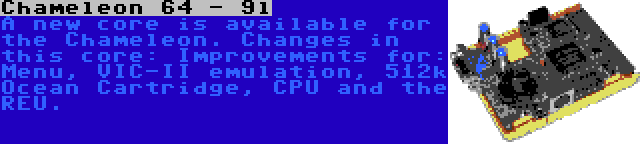 Chameleon 64 - 9l | A new core is available for the Chameleon. Changes in this core: Improvements for: Menu, VIC-II emulation, 512k Ocean Cartridge, CPU and the REU.