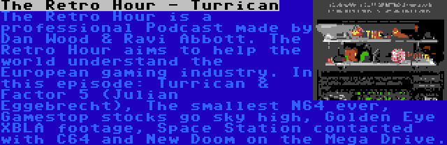 The Retro Hour - Turrican | The Retro Hour is a professional Podcast made by Dan Wood & Ravi Abbott. The Retro Hour aims to help the world understand the European gaming industry. In this episode: Turrican & Factor 5 (Julian Eggebrecht), The smallest N64 ever, Gamestop stocks go sky high, Golden Eye XBLA footage, Space Station contacted with C64 and New Doom on the Mega Drive.