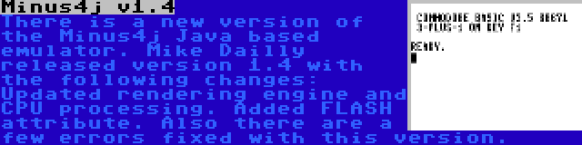 Minus4j v1.4 | There is a new version of the Minus4j Java based emulator. Mike Dailly released version 1.4 with the following changes: Updated rendering engine and CPU processing. Added FLASH attribute. Also there are a few errors fixed with this version.