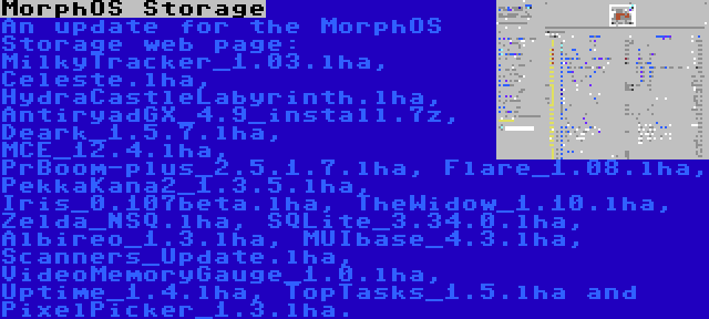 MorphOS Storage | An update for the MorphOS Storage web page: MilkyTracker_1.03.lha, Celeste.lha, HydraCastleLabyrinth.lha, AntiryadGX_4.9_install.7z, Deark_1.5.7.lha, MCE_12.4.lha, PrBoom-plus_2.5.1.7.lha, Flare_1.08.lha, PekkaKana2_1.3.5.lha, Iris_0.107beta.lha, TheWidow_1.10.lha, Zelda_NSQ.lha, SQLite_3.34.0.lha, Albireo_1.3.lha, MUIbase_4.3.lha, Scanners_Update.lha, VideoMemoryGauge_1.0.lha, Uptime_1.4.lha, TopTasks_1.5.lha and PixelPicker_1.3.lha.