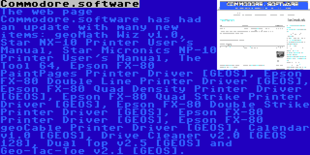 Commodore.software | The web page Commodore.software has had an update with many new items: geoMath Wiz v1.0, Star NX-10 Printer User's Manual, Star Micronics NP-10 Printer User's Manual, The Tool 64, Epson FX-80 PaintPages Printer Driver [GEOS], Epson FX-80 Double Line Printer Driver [GEOS], Epson FX-80 Quad Density Printer Driver [GEOS], Epson FX-80 Quad Strike Printer Driver [GEOS], Epson FX-80 Double Strike Printer Driver [GEOS], Epson FX-80 Printer Driver [GEOS], Epson FX-80 geoCable Printer Driver [GEOS], Calendar v1.0 [GEOS], Drive Cleaner v2.0 [GEOS 128], Dual Top v2.5 [GEOS] and Geo-Tac-Toe v2.1 [GEOS].