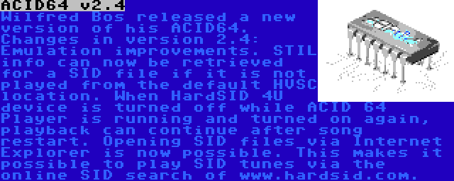 ACID64 v2.4 | Wilfred Bos released a new version of his ACID64. Changes in version 2.4: Emulation improvements. STIL info can now be retrieved for a SID file if it is not played from the default HVSC location. When HardSID 4U device is turned off while ACID 64 Player is running and turned on again, playback can continue after song restart. Opening SID files via Internet Explorer is now possible. This makes it possible to play SID tunes via the online SID search of www.hardsid.com.