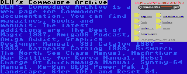 DLH's Commodore Archive | DLH's Commodore Archive is a web page for Commodore documentation. You can find magazines, books and manuals. The latest additions are: The Best of Magic 1987, AmigaOS Podcast, Amiga Addict, Graphics Designer Manual, SSI Catalog 1987 - 1993, Dataeast Catalog 1988, Bismarck The North Sea Chase Manual, MacArthurs War Battles for Korea Manual, Rebel Charge At Chickamauga Manual, Synthy-64 Manual, Re-Run GEOS Power Pak II Landscape, 64er (DE) and Reset 64.
