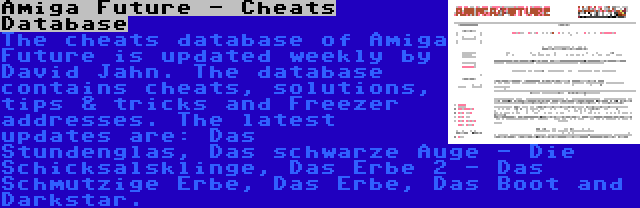 Amiga Future - Cheats Database | The cheats database of Amiga Future is updated weekly by David Jahn. The database contains cheats, solutions, tips & tricks and Freezer addresses. The latest updates are: Das Stundenglas, Das schwarze Auge - Die Schicksalsklinge, Das Erbe 2 - Das Schmutzige Erbe, Das Erbe, Das Boot and Darkstar.