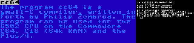 cc64 | The program cc64 is a small-C compiler, written in Forth by Philip Zembrod. The program can be used for the 6502 CPU on the Commodore C64, C16 (64k RAM) and the Plus/4.