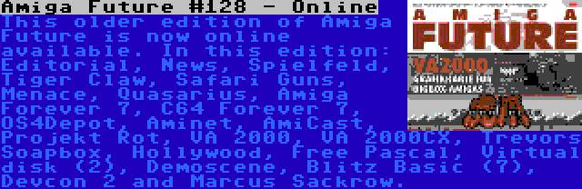 Amiga Future #128 - Online | This older edition of Amiga Future is now online available. In this edition: Editorial, News, Spielfeld, Tiger Claw, Safari Guns, Menace, Quasarius, Amiga Forever 7, C64 Forever 7, OS4Depot, Aminet, AmiCast, Projekt Rot, VA 2000, VA 2000CX, Trevors Soapbox, Hollywood, Free Pascal, Virtual disk (2), Demoscene, Blitz Basic (7), Devcon 2 and Marcus Sackrow.