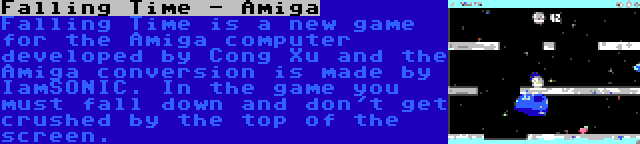 Falling Time - Amiga | Falling Time is a new game for the Amiga computer developed by Cong Xu and the Amiga conversion is made by IamSONIC. In the game you must fall down and don't get crushed by the top of the screen.