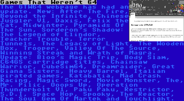 Games That Weren't 64 | The GTW64 webpage has had an update. New: After The Fire, Beyond the Infinite, Chinese Juggler V1, Daxis, Felix the Cat, Midwinter, Pyramids Of The Sun, Sorderon's Shadow: The Legend of Elindor, Teacher Trouble, Terror Tunnels, The Legacy of Light, The Wooden Box, Trooper, Valley Of The Source, Winning Streak and Wrath of Magra. Update: Bloo's Magic Trip, Body Slam, C64GS cartridge titles, Chainsaw Warrior, CubeSim64, Dreamraider, Great Giana Sisters, Heavy Barrel, Italian pirated games, Katabatia, Mad Crash Racing, Magic Sword, Movie Monster, The, Mr. Pilic, Ooops Up, Operation Thunderbolt V1, Paku Paku, Restrictor, S.D.I, Space Hop, Spooky, The Reactor, The Soul Gem Of Martek and Touchlight.