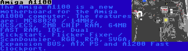 Amiga A1100 | The Amiga A1100 is a new motherboard for the Amiga A1000 computer. The features are: MC68020 / 14MHz, OCS/ECS, 2MB CHIP RAM, 64MB FAST RAM, IDE, Dual Kickstart, Flicker Fixer / ScanDoubler. RGB, RCA, SVGA, Expansion BUS, ATX PS and A1200 Fast Clockport.