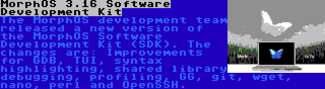 MorphOS 3.16 Software Development Kit | The MorphOS development team released a new version of the MorphOS Software Development Kit (SDK). The changes are: Improvements for GDB, TUI, syntax highlighting, shared library debugging, profiling, GG, git, wget, nano, perl and OpenSSH.