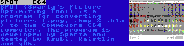 SPOT - C64 | SPOT (Sparta's Picture Optimizing Tool) is a program for converting pictures (.png, .bmp & .kla ) to the Commodore C64 computer. The program is developed by Sparta and tested by Ksubi, Raistlin and q0b.