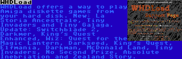 WHDLoad | WHDLoad offers a way to play Amiga diskette games from your hard disk. New: La Storia Ancestrale, Tiny Invaders and Tiny Galaga. Update: Switchblade 2, Darkmer, King's Quest Enhanced, Wiz: Quest for the Magic Lantern, Darkseed, King's Quest, Elfmania, Darkman, McDonald Land, Tiny Invaders, No Second Prize, Absolute Inebriation and Zealand Story.