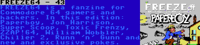 FREEZE64 - 43 | FREEZE64 is a fanzine for Commodore 64 gamers and hackers. In this edition: Paperboy, Jon Harrison, Super Scoop, Toxic Frenzy, ZZAP!64, William Wobbler, Chiller 2, Runn 'n' Gunn and new and exclusive pokes.