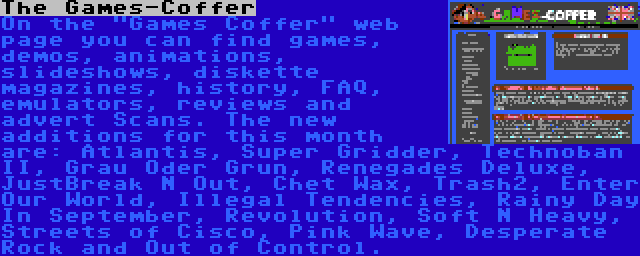 The Games-Coffer | On the Games Coffer web page you can find games, demos, animations, slideshows, diskette magazines, history, FAQ, emulators, reviews and advert Scans. The new additions for this month are: Atlantis, Super Gridder, Technoban II, Grau Oder Grun, Renegades Deluxe, JustBreak N Out, Chet Wax, Trash2, Enter Our World, Illegal Tendencies, Rainy Day In September, Revolution, Soft N Heavy, Streets of Cisco, Pink Wave, Desperate Rock and Out of Control.