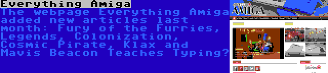 Everything Amiga | The webpage Everything Amiga added new articles last month: Fury of the Furries, Legends, Colonization, Cosmic Pirate, Klax and Mavis Beacon Teaches Typing…