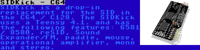 SIDKick - C64 | SIDKick is a drop-in replacement for the SID in the C64 / C128. The SIDKick uses a Teensy 4.1. and has the following features: 6581 / 8580, reSID, Sound Expander/FM, paddle, mouse, operational amplifier, mono and stereo.