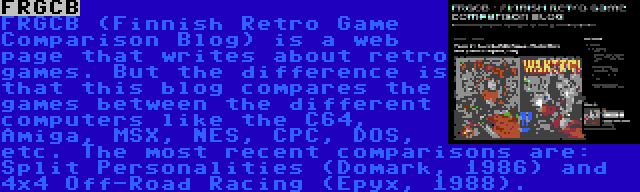 FRGCB | FRGCB (Finnish Retro Game Comparison Blog) is a web page that writes about retro games. But the difference is that this blog compares the games between the different computers like the C64, Amiga, MSX, NES, CPC, DOS, etc. The most recent comparisons are: Split Personalities (Domark, 1986) and 4x4 Off-Road Racing (Epyx, 1988).