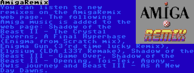 AmigaRemix | You can listen to new remixes on the AmigaRemix web page. The following Amiga music is added to the web page: Shadow of the Beast II - The Crystal Caverns, A Final Hyperbase (Enigma from Scratch mix), Enigma Gun (3'rd time lucky Remix), Elysium (LDA 1337 Remake), Shadow of the Beast III - Game Over, Shadow of the Beast II - Opening, Toi-Tei, Agony - Owls journey and Beast III - As A New Day Dawns.