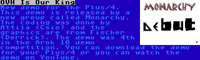 OVH Is Our King | New demo for the Plus/4. This demo is released by a new group called Monarchy. The coding was done by Attila (Csio) and the graphics are from Fischer (Derrick). The demo was 4th in the Arok 10 demo competition. You can download the demo for your Plus/4 or you can watch the demo on YouTube.