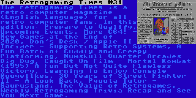 The Retrogaming Times #31 | The retrogaming Times is a retro computer magazine (English language) for all retro computer fans. In this edition: Prepare to Qualify, Upcoming Events, More C64! - New Games at the End of 2020, Don's Desk / Apple II Incider - Supporting Retro Systems, A Fun Batch of Cuddly and Creepy Platforming, Numskull Quarter Arcades - Dig Dug, Caught On Film - Mortal Kombat (1995) A Fun But Not Quite Flawless Victory, Learning To Enjoy Console Rougelikes, 30 Years of Street Fighter II - A Look Back, Pyuuta Tutor - Saurusland, The Value of Retrogames, Weekly Retrogaming Trivia Recap and See You Next Game.