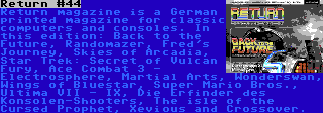 Return #44 | Return magazine is a German printed magazine for classic computers and consoles. In this edition: Back to the Future, Randomazer, Fred's Journey, Skies of Arcadia, Star Trek: Secret of Vulcan Fury, Ace Combat 3 - Electrosphere, Martial Arts, Wonderswan, Wings of Bluestar, Super Mario Bros., Ultima VII - IX, Die Erfinder des Konsolen-Shooters, The isle of the Cursed Prophet, Xevious and Crossover.